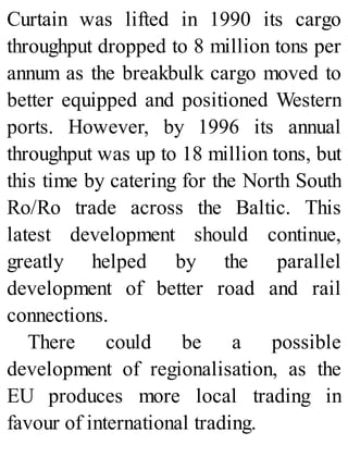 Curtain was lifted in 1990 its cargo
throughput dropped to 8 million tons per
annum as the breakbulk cargo moved to
better equipped and positioned Western
ports. However, by 1996 its annual
throughput was up to 18 million tons, but
this time by catering for the North South
Ro/Ro trade across the Baltic. This
latest development should continue,
greatly helped by the parallel
development of better road and rail
connections.
There could be a possible
development of regionalisation, as the
EU produces more local trading in
favour of international trading.
 