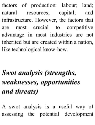 factors of production: labour; land;
natural resources; capital; and
infrastructure. However, the factors that
are most crucial to competitive
advantage in most industries are not
inherited but are created within a nation,
like technological know-how.
Swot analysis (strengths,
weaknesses, opportunities
and threats)
A swot analysis is a useful way of
assessing the potential development
 