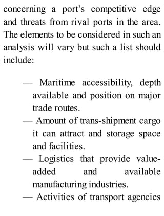 concerning a port’s competitive edge
and threats from rival ports in the area.
The elements to be considered in such an
analysis will vary but such a list should
include:
— Maritime accessibility, depth
available and position on major
trade routes.
— Amount of trans-shipment cargo
it can attract and storage space
and facilities.
— Logistics that provide value-
added and available
manufacturing industries.
— Activities of transport agencies
 
