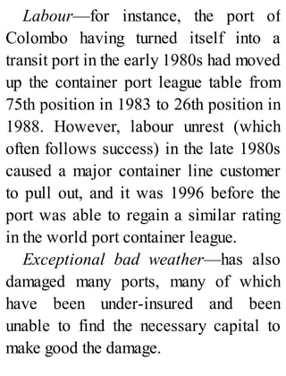 Labour—for instance, the port of
Colombo having turned itself into a
transit port in the early 1980s had moved
up the container port league table from
75th position in 1983 to 26th position in
1988. However, labour unrest (which
often follows success) in the late 1980s
caused a major container line customer
to pull out, and it was 1996 before the
port was able to regain a similar rating
in the world port container league.
Exceptional bad weather—has also
damaged many ports, many of which
have been under-insured and been
unable to find the necessary capital to
make good the damage.
 