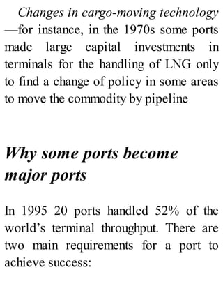 Changes in cargo-moving technology
—for instance, in the 1970s some ports
made large capital investments in
terminals for the handling of LNG only
to find a change of policy in some areas
to move the commodity by pipeline
Why some ports become
major ports
In 1995 20 ports handled 52% of the
world’s terminal throughput. There are
two main requirements for a port to
achieve success:
 