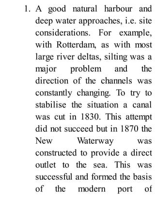 1. A good natural harbour and
deep water approaches, i.e. site
considerations. For example,
with Rotterdam, as with most
large river deltas, silting was a
major problem and the
direction of the channels was
constantly changing. To try to
stabilise the situation a canal
was cut in 1830. This attempt
did not succeed but in 1870 the
New Waterway was
constructed to provide a direct
outlet to the sea. This was
successful and formed the basis
of the modern port of
 