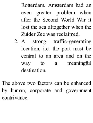 Rotterdam. Amsterdam had an
even greater problem when
after the Second World War it
lost the sea altogether when the
Zuider Zee was reclaimed.
2. A strong traffic-generating
location, i.e. the port must be
central to an area and on the
way to a meaningful
destination.
The above two factors can be enhanced
by human, corporate and government
contrivance.
 