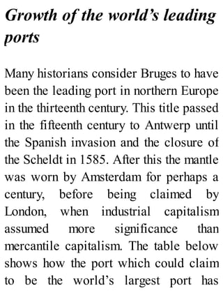 Growth of the world’s leading
ports
Many historians consider Bruges to have
been the leading port in northern Europe
in the thirteenth century. This title passed
in the fifteenth century to Antwerp until
the Spanish invasion and the closure of
the Scheldt in 1585. After this the mantle
was worn by Amsterdam for perhaps a
century, before being claimed by
London, when industrial capitalism
assumed more significance than
mercantile capitalism. The table below
shows how the port which could claim
to be the world’s largest port has
 