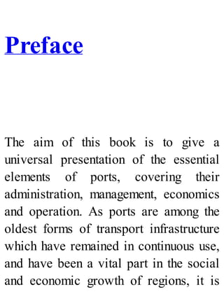 Preface
The aim of this book is to give a
universal presentation of the essential
elements of ports, covering their
administration, management, economics
and operation. As ports are among the
oldest forms of transport infrastructure
which have remained in continuous use,
and have been a vital part in the social
and economic growth of regions, it is
 