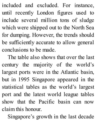 included and excluded. For instance,
until recently London figures used to
include several million tons of sludge
which were shipped out to the North Sea
for dumping. However, the trends should
be sufficiently accurate to allow general
conclusions to be made.
The table also shows that over the last
century the majority of the world’s
largest ports were in the Atlantic basin,
but in 1995 Singapore appeared in the
statistical tables as the world’s largest
port and the latest world league tables
show that the Pacific basin can now
claim this honour.
Singapore’s growth in the last decade
 