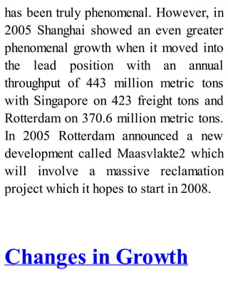 has been truly phenomenal. However, in
2005 Shanghai showed an even greater
phenomenal growth when it moved into
the lead position with an annual
throughput of 443 million metric tons
with Singapore on 423 freight tons and
Rotterdam on 370.6 million metric tons.
In 2005 Rotterdam announced a new
development called Maasvlakte2 which
will involve a massive reclamation
project which it hopes to start in 2008.
Changes in Growth
 