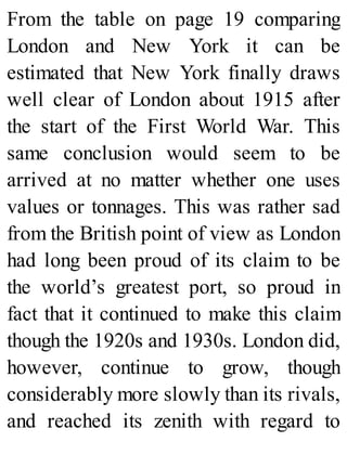 From the table on page 19 comparing
London and New York it can be
estimated that New York finally draws
well clear of London about 1915 after
the start of the First World War. This
same conclusion would seem to be
arrived at no matter whether one uses
values or tonnages. This was rather sad
from the British point of view as London
had long been proud of its claim to be
the world’s greatest port, so proud in
fact that it continued to make this claim
though the 1920s and 1930s. London did,
however, continue to grow, though
considerably more slowly than its rivals,
and reached its zenith with regard to
 