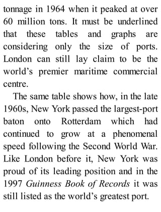 tonnage in 1964 when it peaked at over
60 million tons. It must be underlined
that these tables and graphs are
considering only the size of ports.
London can still lay claim to be the
world’s premier maritime commercial
centre.
The same table shows how, in the late
1960s, New York passed the largest-port
baton onto Rotterdam which had
continued to grow at a phenomenal
speed following the Second World War.
Like London before it, New York was
proud of its leading position and in the
1997 Guinness Book of Records it was
still listed as the world’s greatest port.
 