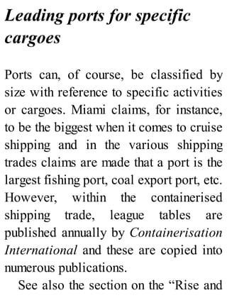 Leading ports for specific
cargoes
Ports can, of course, be classified by
size with reference to specific activities
or cargoes. Miami claims, for instance,
to be the biggest when it comes to cruise
shipping and in the various shipping
trades claims are made that a port is the
largest fishing port, coal export port, etc.
However, within the containerised
shipping trade, league tables are
published annually by Containerisation
International and these are copied into
numerous publications.
See also the section on the “Rise and
 