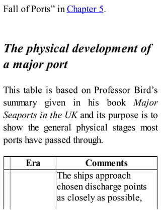 Fall of Ports” in Chapter 5.
The physical development of
a major port
This table is based on Professor Bird’s
summary given in his book Major
Seaports in the UK and its purpose is to
show the general physical stages most
ports have passed through.
Era Comments
The ships approach
chosen discharge points
as closely as possible,
 