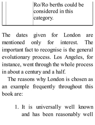 Ro/Ro berths could be
considered in this
category.
The dates given for London are
mentioned only for interest. The
important fact to recognise is the general
evolutionary process. Los Angeles, for
instance, went through the whole process
in about a century and a half.
The reasons why London is chosen as
an example frequently throughout this
book are:
1. It is universally well known
and has been reasonably well
 
