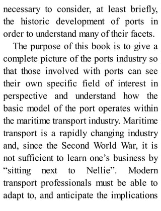 necessary to consider, at least briefly,
the historic development of ports in
order to understand many of their facets.
The purpose of this book is to give a
complete picture of the ports industry so
that those involved with ports can see
their own specific field of interest in
perspective and understand how the
basic model of the port operates within
the maritime transport industry. Maritime
transport is a rapidly changing industry
and, since the Second World War, it is
not sufficient to learn one’s business by
“sitting next to Nellie”. Modern
transport professionals must be able to
adapt to, and anticipate the implications
 