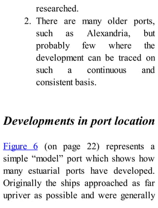 researched.
2. There are many older ports,
such as Alexandria, but
probably few where the
development can be traced on
such a continuous and
consistent basis.
Developments in port location
Figure 6 (on page 22) represents a
simple “model” port which shows how
many estuarial ports have developed.
Originally the ships approached as far
upriver as possible and were generally
 