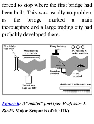 forced to stop where the first bridge had
been built. This was usually no problem
as the bridge marked a main
thoroughfare and a large trading city had
probably developed there.
Figure 6: A “model” port (see Professor J.
Bird’s Major Seaports of the UK)
 