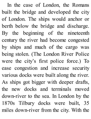 In the case of London, the Romans
built the bridge and developed the city
of London. The ships would anchor or
berth below the bridge and discharge.
By the beginning of the nineteenth
century the river had become congested
by ships and much of the cargo was
being stolen. (The London River Police
were the city’s first police force.) To
ease congestion and increase security
various docks were built along the river.
As ships got bigger with deeper drafts,
the new docks and terminals moved
down-river to the sea. In London by the
1870s Tilbury docks were built, 35
miles down-river from the city. With the
 
