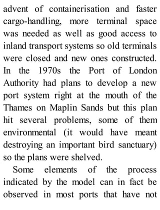 advent of containerisation and faster
cargo-handling, more terminal space
was needed as well as good access to
inland transport systems so old terminals
were closed and new ones constructed.
In the 1970s the Port of London
Authority had plans to develop a new
port system right at the mouth of the
Thames on Maplin Sands but this plan
hit several problems, some of them
environmental (it would have meant
destroying an important bird sanctuary)
so the plans were shelved.
Some elements of the process
indicated by the model can in fact be
observed in most ports that have not
 