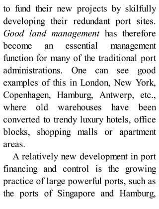 to fund their new projects by skilfully
developing their redundant port sites.
Good land management has therefore
become an essential management
function for many of the traditional port
administrations. One can see good
examples of this in London, New York,
Copenhagen, Hamburg, Antwerp, etc.,
where old warehouses have been
converted to trendy luxury hotels, office
blocks, shopping malls or apartment
areas.
A relatively new development in port
financing and control is the growing
practice of large powerful ports, such as
the ports of Singapore and Hamburg,
 
