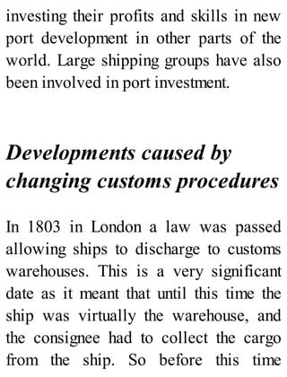 investing their profits and skills in new
port development in other parts of the
world. Large shipping groups have also
been involved in port investment.
Developments caused by
changing customs procedures
In 1803 in London a law was passed
allowing ships to discharge to customs
warehouses. This is a very significant
date as it meant that until this time the
ship was virtually the warehouse, and
the consignee had to collect the cargo
from the ship. So before this time
 