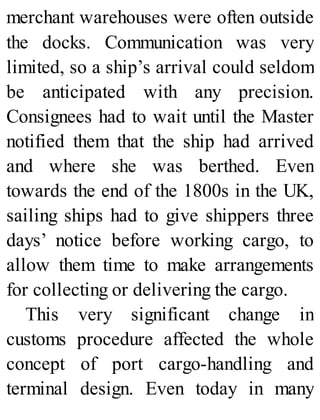 merchant warehouses were often outside
the docks. Communication was very
limited, so a ship’s arrival could seldom
be anticipated with any precision.
Consignees had to wait until the Master
notified them that the ship had arrived
and where she was berthed. Even
towards the end of the 1800s in the UK,
sailing ships had to give shippers three
days’ notice before working cargo, to
allow them time to make arrangements
for collecting or delivering the cargo.
This very significant change in
customs procedure affected the whole
concept of port cargo-handling and
terminal design. Even today in many
 
