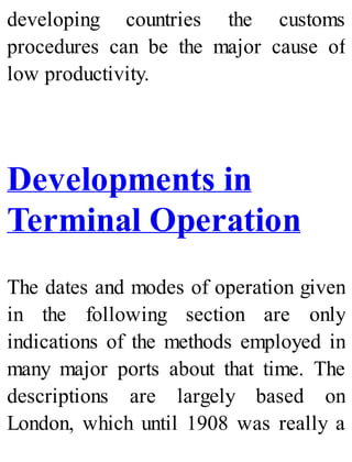 developing countries the customs
procedures can be the major cause of
low productivity.
Developments in
Terminal Operation
The dates and modes of operation given
in the following section are only
indications of the methods employed in
many major ports about that time. The
descriptions are largely based on
London, which until 1908 was really a
 