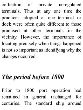 collection of private unregulated
terminals. Thus at any one time the
practices adopted at one terminal or
dock were often quite different to those
practised at other terminals in the
vicinity. However, the importance of
locating precisely when things happened
is not so important as identifying why the
changes occurred.
The period before 1800
Prior to 1800 port operation had
remained in general unchanged for
centuries. The standard ship around
 