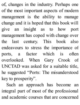 of, changes in the industry. Perhaps one
of the most important aspects of modern
management is the ability to manage
change and it is hoped that this book will
give an insight as to how port
management has coped with change over
the last century. This book also
endeavours to stress the importance of
ports, a factor which is often
overlooked. When Gary Crook of
UNCTAD was asked for a suitable title,
he suggested “Ports: The misunderstood
key to prosperity”.
Such an approach has become an
integral part of most of the professional
and academic courses that are concerned
 