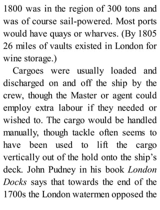1800 was in the region of 300 tons and
was of course sail-powered. Most ports
would have quays or wharves. (By 1805
26 miles of vaults existed in London for
wine storage.)
Cargoes were usually loaded and
discharged on and off the ship by the
crew, though the Master or agent could
employ extra labour if they needed or
wished to. The cargo would be handled
manually, though tackle often seems to
have been used to lift the cargo
vertically out of the hold onto the ship’s
deck. John Pudney in his book London
Docks says that towards the end of the
1700s the London watermen opposed the
 