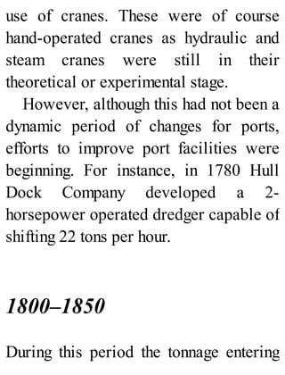 use of cranes. These were of course
hand-operated cranes as hydraulic and
steam cranes were still in their
theoretical or experimental stage.
However, although this had not been a
dynamic period of changes for ports,
efforts to improve port facilities were
beginning. For instance, in 1780 Hull
Dock Company developed a 2-
horsepower operated dredger capable of
shifting 22 tons per hour.
1800–1850
During this period the tonnage entering
 