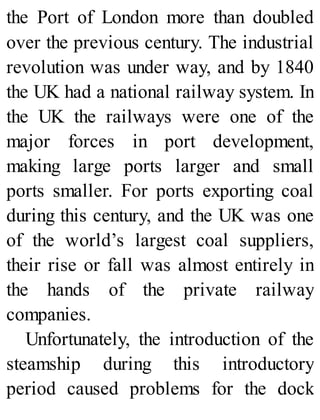 the Port of London more than doubled
over the previous century. The industrial
revolution was under way, and by 1840
the UK had a national railway system. In
the UK the railways were one of the
major forces in port development,
making large ports larger and small
ports smaller. For ports exporting coal
during this century, and the UK was one
of the world’s largest coal suppliers,
their rise or fall was almost entirely in
the hands of the private railway
companies.
Unfortunately, the introduction of the
steamship during this introductory
period caused problems for the dock
 