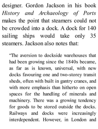 designer. Gordon Jackson in his book
History and Archaeology of Ports
makes the point that steamers could not
be crowded into a dock. A dock for 140
sailing ships would take only 35
steamers. Jackson also notes that:
“The aversion to dockside warehouses that
had been growing since the 1840s became,
as far as is known, universal, with new
docks favouring one and two-storey transit
sheds, often with built in gantry cranes, and
with more emphasis than hitherto on open
spaces for the handling of minerals and
machinery. There was a growing tendency
for goods to be stored outside the docks.
Railways and docks were increasingly
interdependent. However, in London and
 