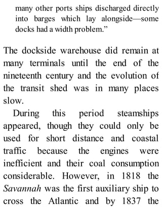 many other ports ships discharged directly
into barges which lay alongside—some
docks had a width problem.”
The dockside warehouse did remain at
many terminals until the end of the
nineteenth century and the evolution of
the transit shed was in many places
slow.
During this period steamships
appeared, though they could only be
used for short distance and coastal
traffic because the engines were
inefficient and their coal consumption
considerable. However, in 1818 the
Savannah was the first auxiliary ship to
cross the Atlantic and by 1837 the
 
