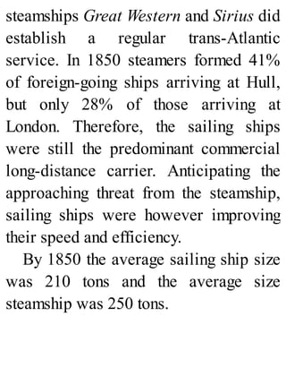 steamships Great Western and Sirius did
establish a regular trans-Atlantic
service. In 1850 steamers formed 41%
of foreign-going ships arriving at Hull,
but only 28% of those arriving at
London. Therefore, the sailing ships
were still the predominant commercial
long-distance carrier. Anticipating the
approaching threat from the steamship,
sailing ships were however improving
their speed and efficiency.
By 1850 the average sailing ship size
was 210 tons and the average size
steamship was 250 tons.
 