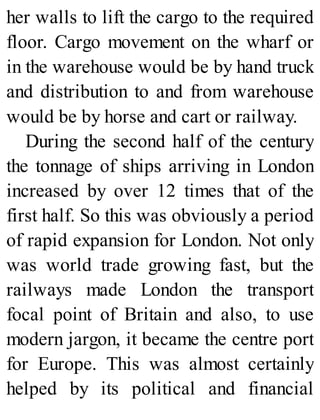 her walls to lift the cargo to the required
floor. Cargo movement on the wharf or
in the warehouse would be by hand truck
and distribution to and from warehouse
would be by horse and cart or railway.
During the second half of the century
the tonnage of ships arriving in London
increased by over 12 times that of the
first half. So this was obviously a period
of rapid expansion for London. Not only
was world trade growing fast, but the
railways made London the transport
focal point of Britain and also, to use
modern jargon, it became the centre port
for Europe. This was almost certainly
helped by its political and financial
 