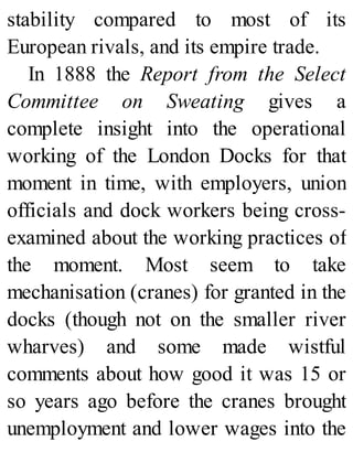 stability compared to most of its
European rivals, and its empire trade.
In 1888 the Report from the Select
Committee on Sweating gives a
complete insight into the operational
working of the London Docks for that
moment in time, with employers, union
officials and dock workers being cross-
examined about the working practices of
the moment. Most seem to take
mechanisation (cranes) for granted in the
docks (though not on the smaller river
wharves) and some made wistful
comments about how good it was 15 or
so years ago before the cranes brought
unemployment and lower wages into the
 