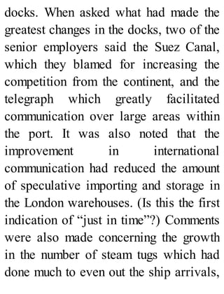 docks. When asked what had made the
greatest changes in the docks, two of the
senior employers said the Suez Canal,
which they blamed for increasing the
competition from the continent, and the
telegraph which greatly facilitated
communication over large areas within
the port. It was also noted that the
improvement in international
communication had reduced the amount
of speculative importing and storage in
the London warehouses. (Is this the first
indication of “just in time”?) Comments
were also made concerning the growth
in the number of steam tugs which had
done much to even out the ship arrivals,
 