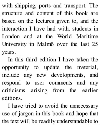 with shipping, ports and transport. The
structure and content of this book are
based on the lectures given to, and the
interaction I have had with, students in
London and at the World Maritime
University in Malmö over the last 25
years.
In this third edition I have taken the
opportunity to update the material,
include any new developments, and
respond to user comments and any
criticisms arising from the earlier
editions.
I have tried to avoid the unnecessary
use of jargon in this book and hope that
the text will be readily understandable to
 