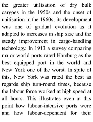 the greater utilisation of dry bulk
cargoes in the 1950s and the onset of
unitisation in the 1960s, its development
was one of gradual evolution as it
adapted to increases in ship size and the
steady improvement in cargo-handling
technology. In 1913 a survey comparing
major world ports rated Hamburg as the
best equipped port in the world and
New York one of the worst. In spite of
this, New York was rated the best as
regards ship turn-round times, because
the labour force worked at high speed at
all hours. This illustrates even at this
point how labour-intensive ports were
and how labour-dependent for their
 