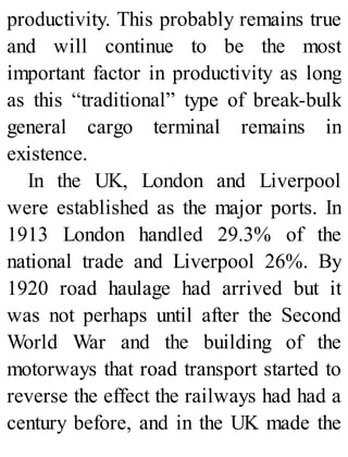 productivity. This probably remains true
and will continue to be the most
important factor in productivity as long
as this “traditional” type of break-bulk
general cargo terminal remains in
existence.
In the UK, London and Liverpool
were established as the major ports. In
1913 London handled 29.3% of the
national trade and Liverpool 26%. By
1920 road haulage had arrived but it
was not perhaps until after the Second
World War and the building of the
motorways that road transport started to
reverse the effect the railways had had a
century before, and in the UK made the
 