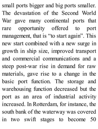 small ports bigger and big ports smaller.
The devastation of the Second World
War gave many continental ports that
rare opportunity offered to port
management, that is “to start again”. This
new start combined with a new surge in
growth in ship size, improved transport
and commercial communications and a
steep post-war rise in demand for raw
materials, gave rise to a change in the
basic port function. The storage and
warehousing function decreased but the
port as an area of industrial activity
increased. In Rotterdam, for instance, the
south bank of the waterway was covered
in two swift stages to become 50
 