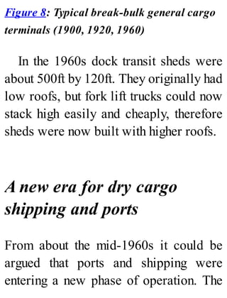 Figure 8: Typical break-bulk general cargo
terminals (1900, 1920, 1960)
In the 1960s dock transit sheds were
about 500ft by 120ft. They originally had
low roofs, but fork lift trucks could now
stack high easily and cheaply, therefore
sheds were now built with higher roofs.
A new era for dry cargo
shipping and ports
From about the mid-1960s it could be
argued that ports and shipping were
entering a new phase of operation. The
 