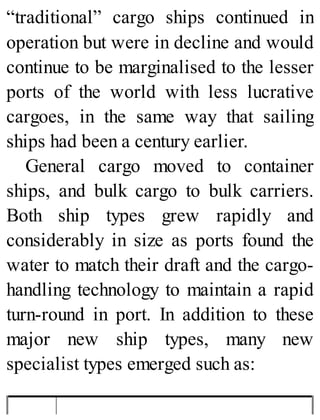 “traditional” cargo ships continued in
operation but were in decline and would
continue to be marginalised to the lesser
ports of the world with less lucrative
cargoes, in the same way that sailing
ships had been a century earlier.
General cargo moved to container
ships, and bulk cargo to bulk carriers.
Both ship types grew rapidly and
considerably in size as ports found the
water to match their draft and the cargo-
handling technology to maintain a rapid
turn-round in port. In addition to these
major new ship types, many new
specialist types emerged such as:
 