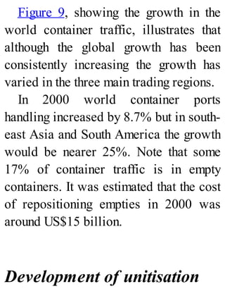 Figure 9, showing the growth in the
world container traffic, illustrates that
although the global growth has been
consistently increasing the growth has
varied in the three main trading regions.
In 2000 world container ports
handling increased by 8.7% but in south-
east Asia and South America the growth
would be nearer 25%. Note that some
17% of container traffic is in empty
containers. It was estimated that the cost
of repositioning empties in 2000 was
around US$15 billion.
Development of unitisation
 