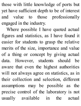 those with little knowledge of ports but
yet have sufficient depth to be of interest
and value to those professionally
engaged in the industry.
Where possible I have quoted actual
figures and statistics, as I have found it
easier for students to grasp the relative
merits of the size, importance and value
of a thing or concept by giving actual
data. However, students should be
aware that even the highest authorities
will not always agree on statistics, as in
their collection and selection, different
assumptions may be possible as the
precise control of the laboratory is not
usually available in the actual
 