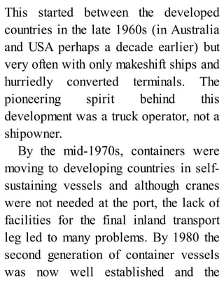 This started between the developed
countries in the late 1960s (in Australia
and USA perhaps a decade earlier) but
very often with only makeshift ships and
hurriedly converted terminals. The
pioneering spirit behind this
development was a truck operator, not a
shipowner.
By the mid-1970s, containers were
moving to developing countries in self-
sustaining vessels and although cranes
were not needed at the port, the lack of
facilities for the final inland transport
leg led to many problems. By 1980 the
second generation of container vessels
was now well established and the
 