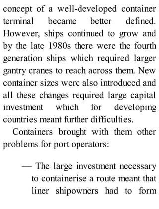 concept of a well-developed container
terminal became better defined.
However, ships continued to grow and
by the late 1980s there were the fourth
generation ships which required larger
gantry cranes to reach across them. New
container sizes were also introduced and
all these changes required large capital
investment which for developing
countries meant further difficulties.
Containers brought with them other
problems for port operators:
— The large investment necessary
to containerise a route meant that
liner shipowners had to form
 
