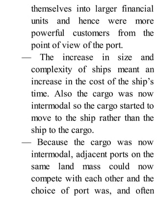 themselves into larger financial
units and hence were more
powerful customers from the
point of view of the port.
— The increase in size and
complexity of ships meant an
increase in the cost of the ship’s
time. Also the cargo was now
intermodal so the cargo started to
move to the ship rather than the
ship to the cargo.
— Because the cargo was now
intermodal, adjacent ports on the
same land mass could now
compete with each other and the
choice of port was, and often
 