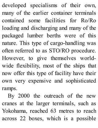 developed specialisms of their own,
many of the earlier container terminals
contained some facilities for Ro/Ro
loading and discharging and many of the
packaged lumber berths were of this
nature. This type of cargo-handling was
often referred to as STO/RO procedure.
However, to give themselves world-
wide flexibility, most of the ships that
now offer this type of facility have their
own very expensive and sophisticated
ramps.
By 2000 the outreach of the new
cranes at the larger terminals, such as
Yokohama, reached 63 metres to reach
across 22 boxes, which is a possible
 