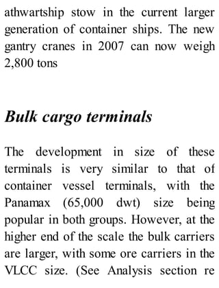 athwartship stow in the current larger
generation of container ships. The new
gantry cranes in 2007 can now weigh
2,800 tons
Bulk cargo terminals
The development in size of these
terminals is very similar to that of
container vessel terminals, with the
Panamax (65,000 dwt) size being
popular in both groups. However, at the
higher end of the scale the bulk carriers
are larger, with some ore carriers in the
VLCC size. (See Analysis section re
 