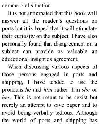 commercial situation.
It is not anticipated that this book will
answer all the reader’s questions on
ports but it is hoped that it will stimulate
their curiosity on the subject. I have also
personally found that disagreement on a
subject can provide as valuable an
educational insight as agreement.
When discussing various aspects of
those persons engaged in ports and
shipping, I have tended to use the
pronouns he and him rather than she or
her. This is not meant to be sexist but
merely an attempt to save paper and to
avoid being verbally tedious. Although
the world of ports and shipping has
 